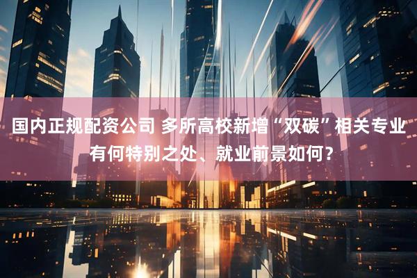 国内正规配资公司 多所高校新增“双碳”相关专业 有何特别之处、就业前景如何？