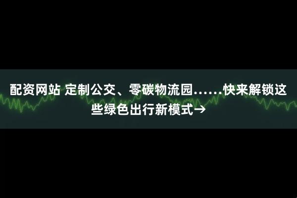 配资网站 定制公交、零碳物流园……快来解锁这些绿色出行新模式→