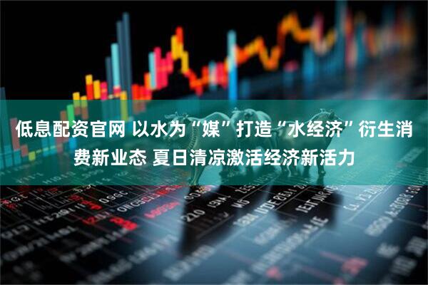 低息配资官网 以水为“媒”打造“水经济”衍生消费新业态 夏日清凉激活经济新活力
