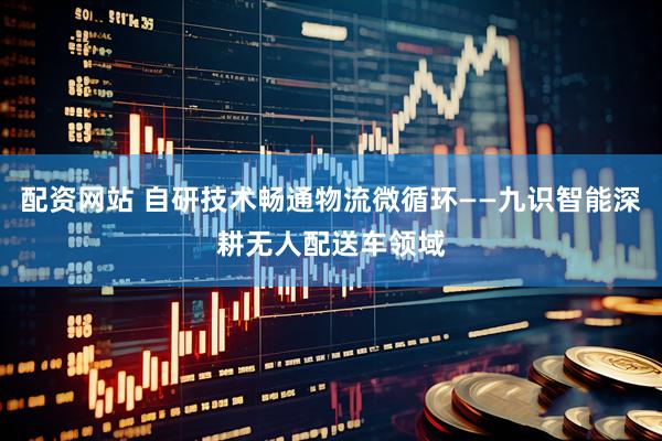 配资网站 自研技术畅通物流微循环——九识智能深耕无人配送车领域