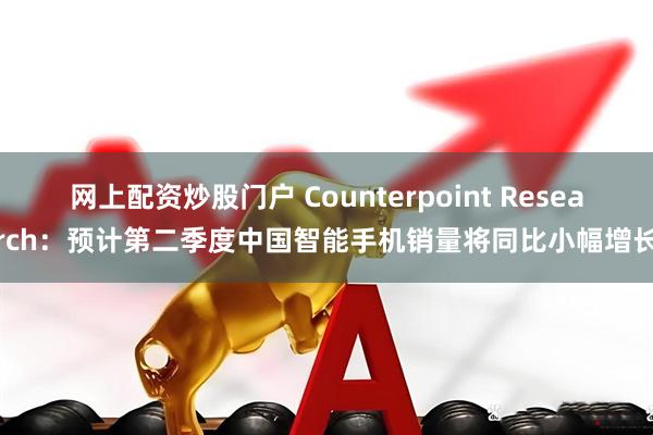 网上配资炒股门户 Counterpoint Research：预计第二季度中国智能手机销量将同比小幅增长
