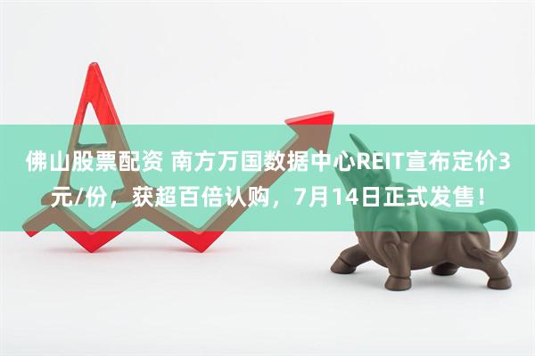 佛山股票配资 南方万国数据中心REIT宣布定价3元/份，获超百倍认购，7月14日正式发售！