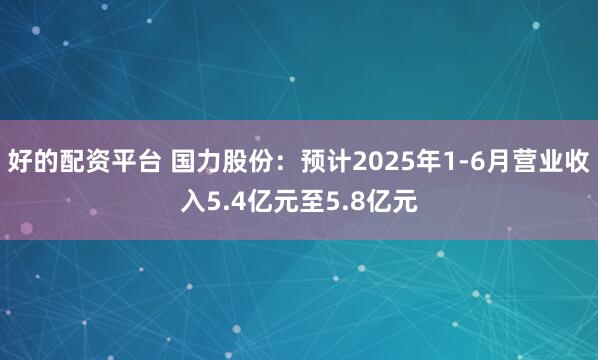 好的配资平台 国力股份：预计2025年1-6月营业收入5.4亿元至5.8亿元