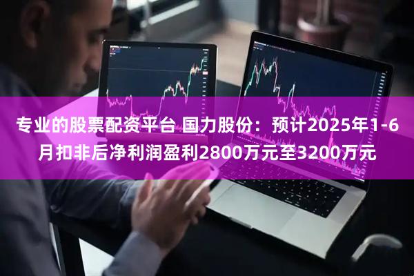 专业的股票配资平台 国力股份：预计2025年1-6月扣非后净利润盈利2800万元至3200万元