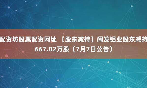 配资坊股票配资网址 【股东减持】闽发铝业股东减持667.02万股（7月7日公告）