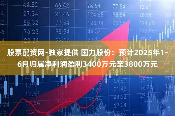 股票配资网-独家提供 国力股份：预计2025年1-6月归属净利润盈利3400万元至3800万元