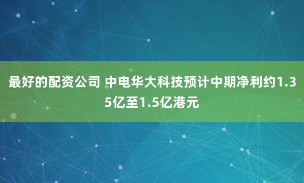 最好的配资公司 中电华大科技预计中期净利约1.35亿至1.5亿港元