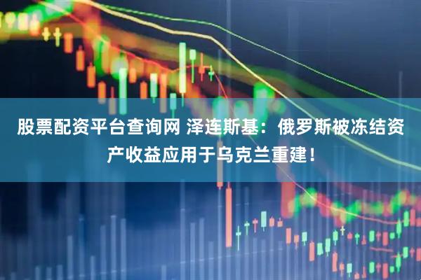 股票配资平台查询网 泽连斯基：俄罗斯被冻结资产收益应用于乌克兰重建！