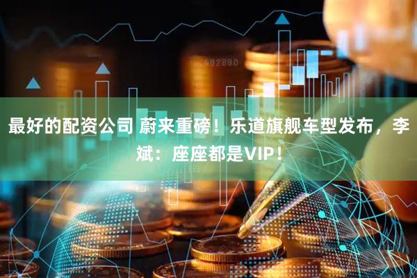 最好的配资公司 蔚来重磅！乐道旗舰车型发布，李斌：座座都是VIP！