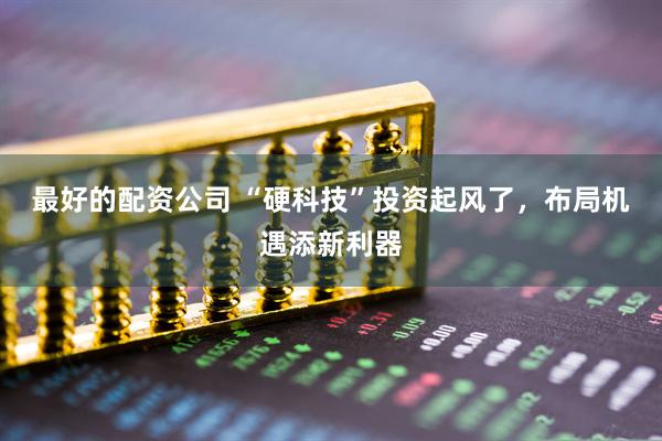最好的配资公司 “硬科技”投资起风了，布局机遇添新利器