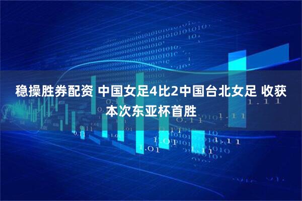 稳操胜券配资 中国女足4比2中国台北女足 收获本次东亚杯首胜