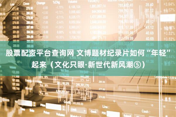 股票配资平台查询网 文博题材纪录片如何“年轻”起来（文化只眼·新世代新风潮⑤）