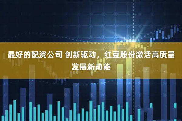 最好的配资公司 创新驱动，红豆股份激活高质量发展新动能