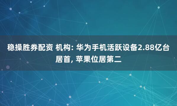 稳操胜券配资 机构: 华为手机活跃设备2.88亿台居首, 苹果位居第二
