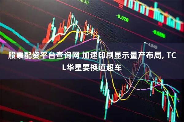 股票配资平台查询网 加速印刷显示量产布局, TCL华星要换道超车