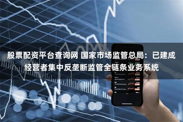 股票配资平台查询网 国家市场监管总局：已建成经营者集中反垄断监管全链条业务系统