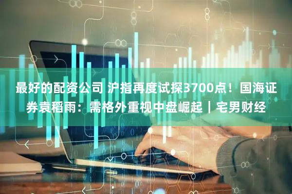 最好的配资公司 沪指再度试探3700点！国海证券袁稻雨：需格外重视中盘崛起｜宅男财经