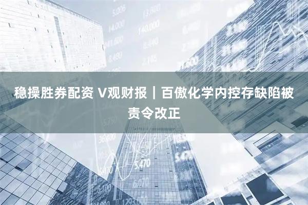 稳操胜券配资 V观财报｜百傲化学内控存缺陷被责令改正