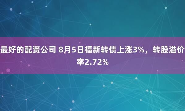 最好的配资公司 8月5日福新转债上涨3%，转股溢价率2.72%