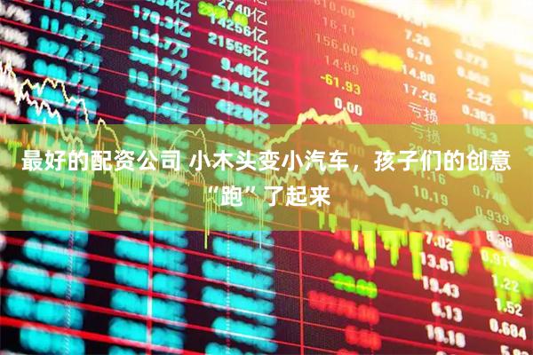 最好的配资公司 小木头变小汽车，孩子们的创意“跑”了起来