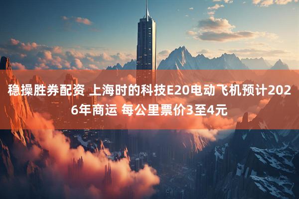 稳操胜券配资 上海时的科技E20电动飞机预计2026年商运 每公里票价3至4元