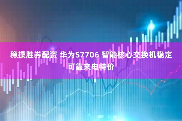 稳操胜券配资 华为S7706 智能核心交换机稳定可靠来电特价