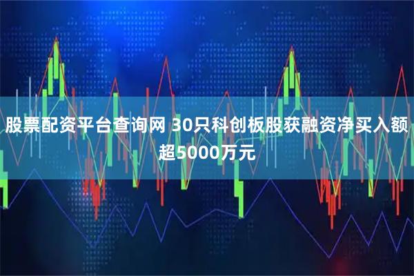 股票配资平台查询网 30只科创板股获融资净买入额超5000万元