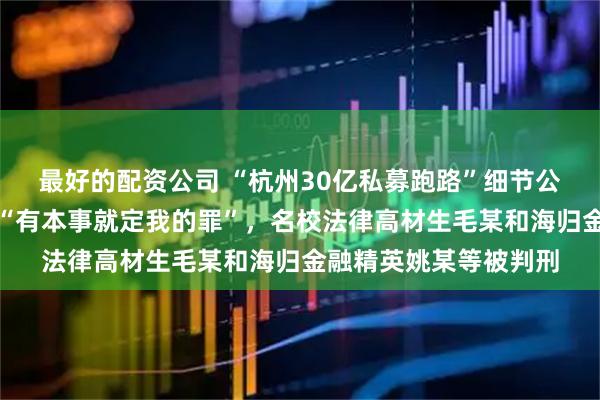 最好的配资公司 “杭州30亿私募跑路”细节公布！销毁证据还叫嚣“有本事就定我的罪”，名校法律高材生毛某和海归金融精英姚某等被判刑